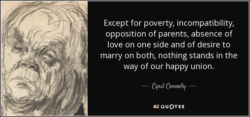 Except for poverty, incompatibility, opposition of parents, absence of love on one side and of desire to marry on both, nothing stands in the way of our happy union. - Cyril Connolly