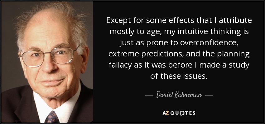 Except for some effects that I attribute mostly to age, my intuitive thinking is just as prone to overconfidence, extreme predictions, and the planning fallacy as it was before I made a study of these issues. - Daniel Kahneman