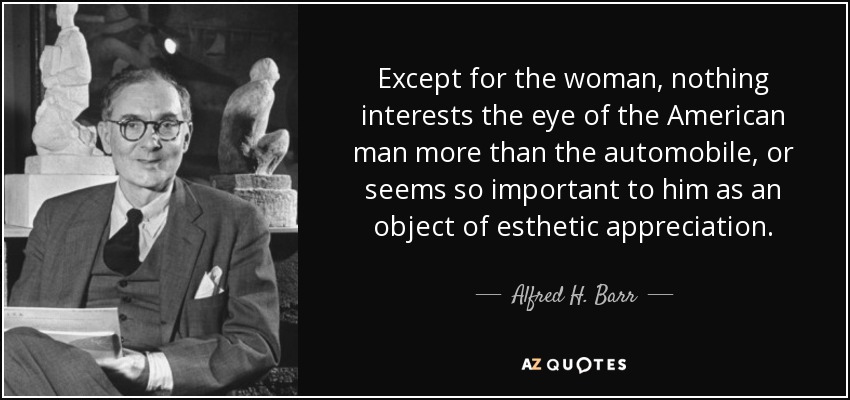 Except for the woman, nothing interests the eye of the American man more than the automobile, or seems so important to him as an object of esthetic appreciation. - Alfred H. Barr, Jr.
