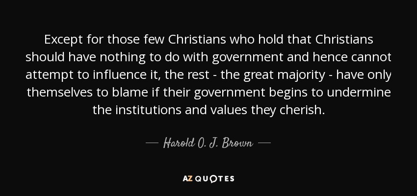 Except for those few Christians who hold that Christians should have nothing to do with government and hence cannot attempt to influence it, the rest - the great majority - have only themselves to blame if their government begins to undermine the institutions and values they cherish. - Harold O. J. Brown