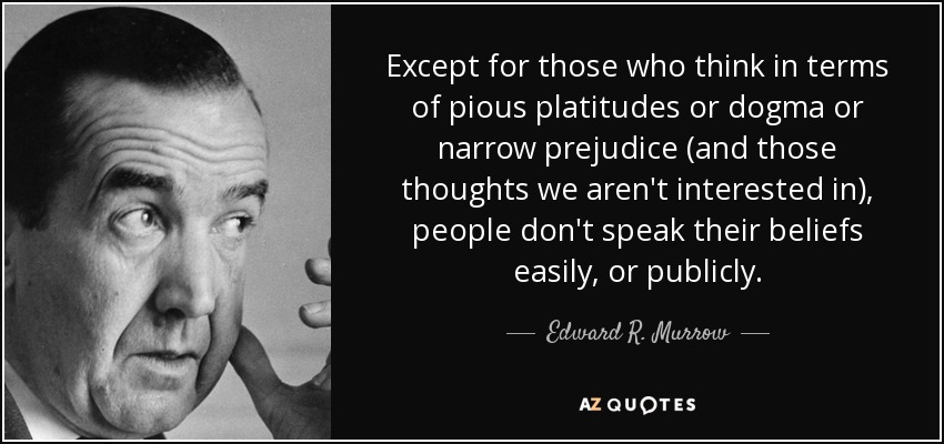 Except for those who think in terms of pious platitudes or dogma or narrow prejudice (and those thoughts we aren't interested in), people don't speak their beliefs easily, or publicly. - Edward R. Murrow