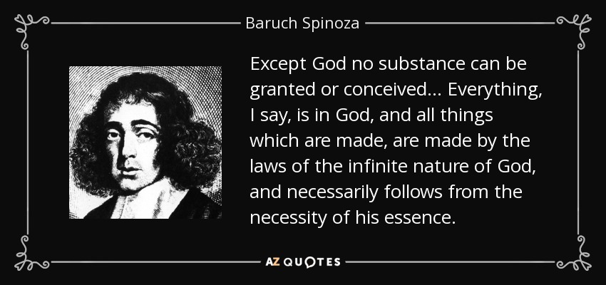 Except God no substance can be granted or conceived. .. Everything, I say, is in God, and all things which are made, are made by the laws of the infinite nature of God, and necessarily follows from the necessity of his essence. - Baruch Spinoza