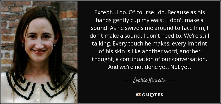 Except...I do. Of course I do. Because as his hands gently cup my waist, I don't make a sound. As he swivels me around to face him, I don't make a sound. I don't need to. We're still talking. Every touch he makes, every imprint of his skin is like another word, another thought, a continuation of our conversation. And we're not done yet. Not yet. - Sophie Kinsella