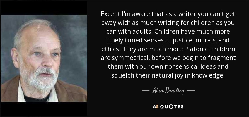 Except I'm aware that as a writer you can't get away with as much writing for children as you can with adults. Children have much more finely tuned senses of justice, morals, and ethics. They are much more Platonic: children are symmetrical, before we begin to fragment them with our own nonsensical ideas and squelch their natural joy in knowledge. - Alan Bradley