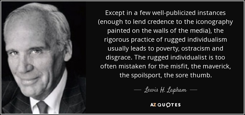 Except in a few well-publicized instances (enough to lend credence to the iconography painted on the walls of the media), the rigorous practice of rugged individualism usually leads to poverty, ostracism and disgrace. The rugged individualist is too often mistaken for the misfit, the maverick, the spoilsport, the sore thumb. - Lewis H. Lapham
