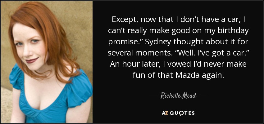 Except, now that I don’t have a car, I can’t really make good on my birthday promise.” Sydney thought about it for several moments. “Well. I’ve got a car.” An hour later, I vowed I’d never make fun of that Mazda again. - Richelle Mead