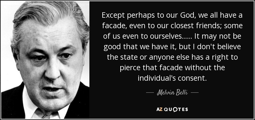 Except perhaps to our God, we all have a facade, even to our closest friends; some of us even to ourselves. . . . . It may not be good that we have it, but I don't believe the state or anyone else has a right to pierce that facade without the individual's consent. - Melvin Belli