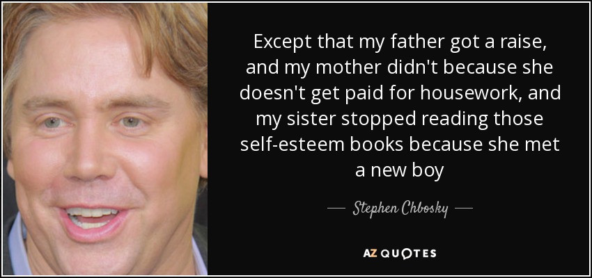 Except that my father got a raise, and my mother didn't because she doesn't get paid for housework, and my sister stopped reading those self-esteem books because she met a new boy - Stephen Chbosky