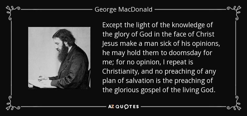 Except the light of the knowledge of the glory of God in the face of Christ Jesus make a man sick of his opinions, he may hold them to doomsday for me; for no opinion, I repeat is Christianity, and no preaching of any plan of salvation is the preaching of the glorious gospel of the living God. - George MacDonald