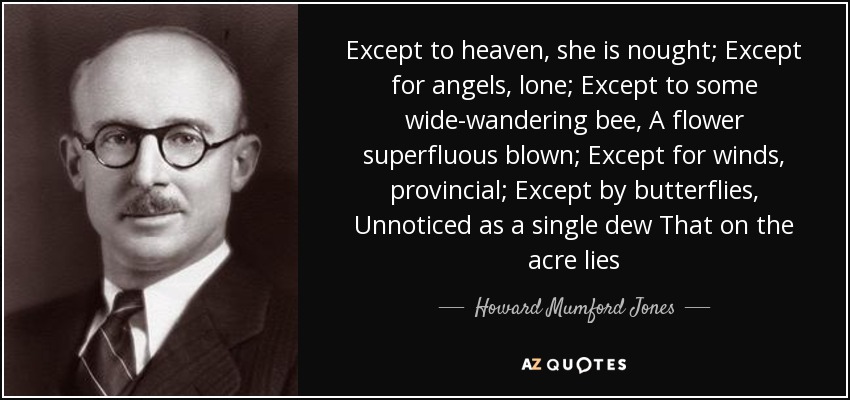 Except to heaven, she is nought; Except for angels, lone; Except to some wide-wandering bee, A flower superfluous blown; Except for winds, provincial; Except by butterflies, Unnoticed as a single dew That on the acre lies - Howard Mumford Jones