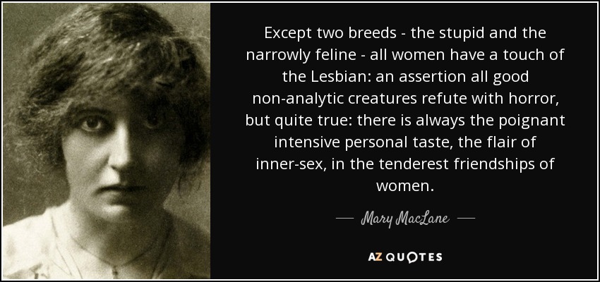 Except two breeds - the stupid and the narrowly feline - all women have a touch of the Lesbian: an assertion all good non-analytic creatures refute with horror, but quite true: there is always the poignant intensive personal taste, the flair of inner-sex, in the tenderest friendships of women. - Mary MacLane