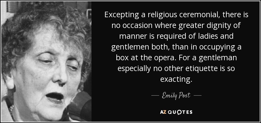 Excepting a religious ceremonial, there is no occasion where greater dignity of manner is required of ladies and gentlemen both, than in occupying a box at the opera. For a gentleman especially no other etiquette is so exacting. - Emily Post