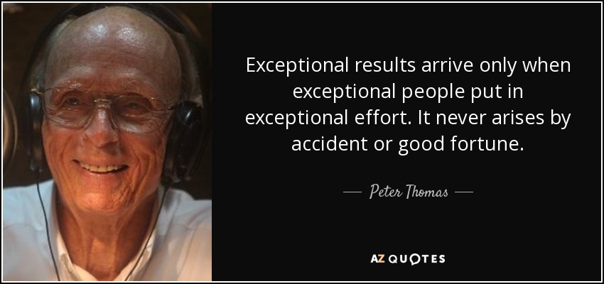 Exceptional results arrive only when exceptional people put in exceptional effort. It never arises by accident or good fortune. - Peter Thomas