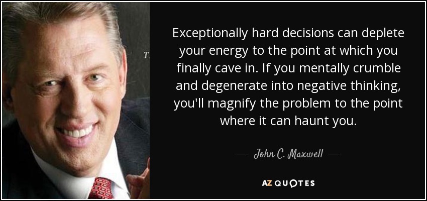 Exceptionally hard decisions can deplete your energy to the point at which you finally cave in. If you mentally crumble and degenerate into negative thinking, you'll magnify the problem to the point where it can haunt you. - John C. Maxwell