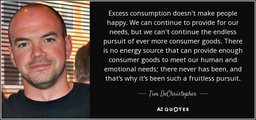 Excess consumption doesn't make people happy. We can continue to provide for our needs, but we can't continue the endless pursuit of ever more consumer goods. There is no energy source that can provide enough consumer goods to meet our human and emotional needs; there never has been, and that's why it's been such a fruitless pursuit. - Tim DeChristopher