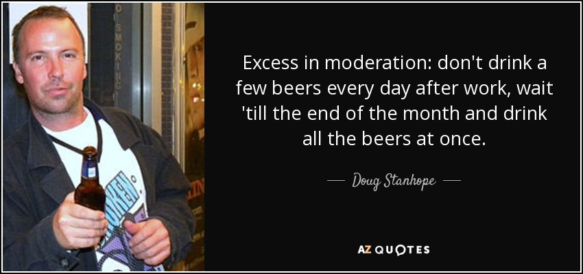 Excess in moderation: don't drink a few beers every day after work, wait 'till the end of the month and drink all the beers at once. - Doug Stanhope