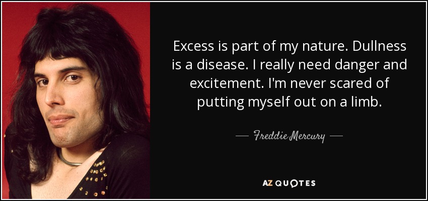 Excess is part of my nature. Dullness is a disease. I really need danger and excitement. I'm never scared of putting myself out on a limb. - Freddie Mercury