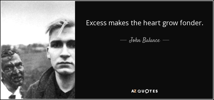 Excess makes the heart grow fonder. - John Balance