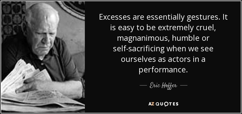 Excesses are essentially gestures. It is easy to be extremely cruel, magnanimous, humble or self-sacrificing when we see ourselves as actors in a performance. - Eric Hoffer