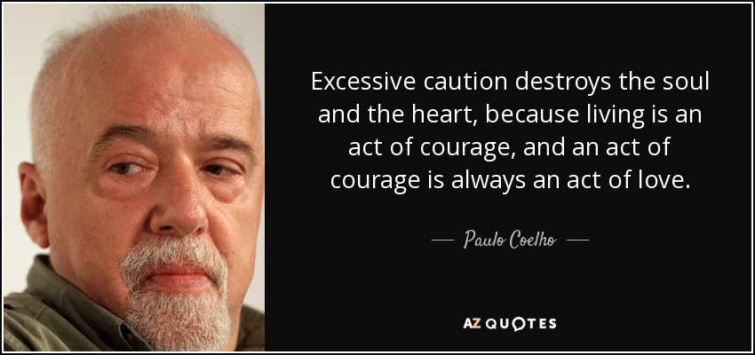 Excessive caution destroys the soul and the heart, because living is an act of courage, and an act of courage is always an act of love. - Paulo Coelho