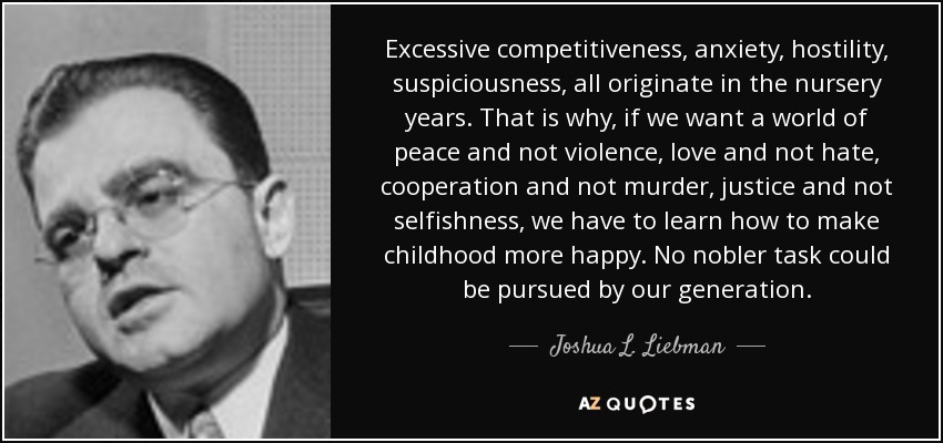 Excessive competitiveness, anxiety, hostility, suspiciousness, all originate in the nursery years. That is why, if we want a world of peace and not violence, love and not hate, cooperation and not murder, justice and not selfishness, we have to learn how to make childhood more happy. No nobler task could be pursued by our generation. - Joshua L. Liebman