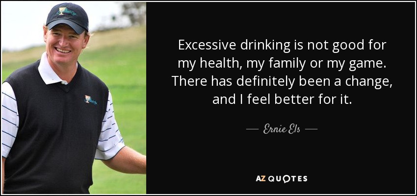 Excessive drinking is not good for my health, my family or my game. There has definitely been a change, and I feel better for it. - Ernie Els