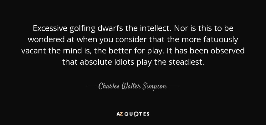 Excessive golfing dwarfs the intellect. Nor is this to be wondered at when you consider that the more fatuously vacant the mind is, the better for play. It has been observed that absolute idiots play the steadiest. - Charles Walter Simpson