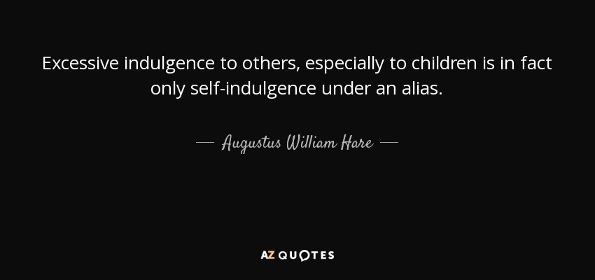 Excessive indulgence to others, especially to children is in fact only self-indulgence under an alias. - Augustus William Hare