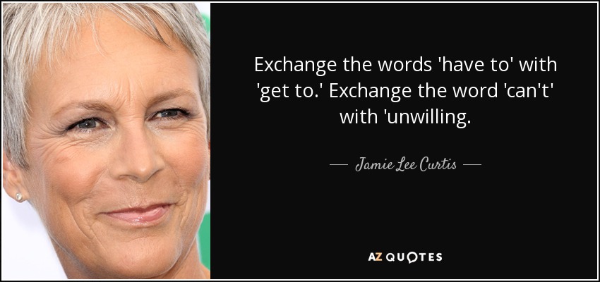 Exchange the words 'have to' with 'get to.' Exchange the word 'can't' with 'unwilling. - Jamie Lee Curtis