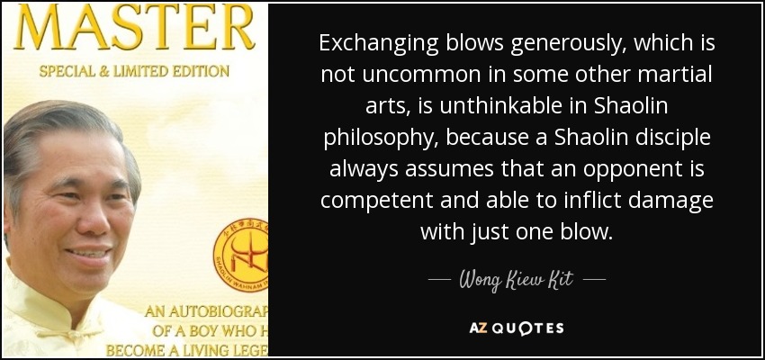 Exchanging blows generously, which is not uncommon in some other martial arts, is unthinkable in Shaolin philosophy, because a Shaolin disciple always assumes that an opponent is competent and able to inflict damage with just one blow. - Wong Kiew Kit