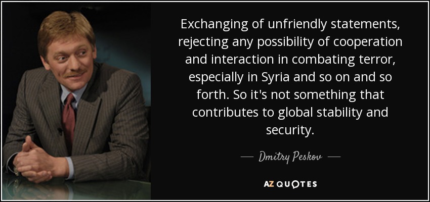 Exchanging of unfriendly statements, rejecting any possibility of cooperation and interaction in combating terror, especially in Syria and so on and so forth. So it's not something that contributes to global stability and security. - Dmitry Peskov