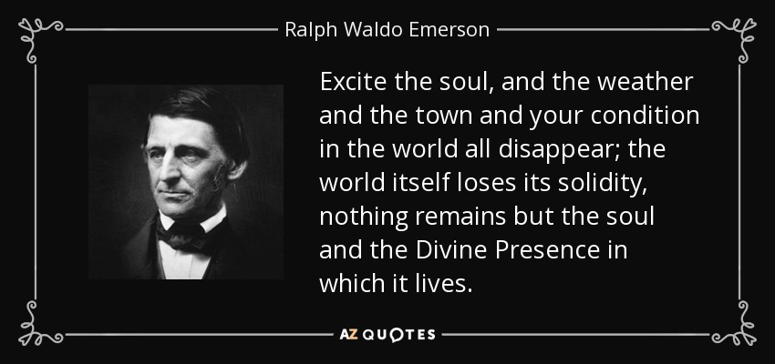 Excite the soul, and the weather and the town and your condition in the world all disappear; the world itself loses its solidity, nothing remains but the soul and the Divine Presence in which it lives. - Ralph Waldo Emerson