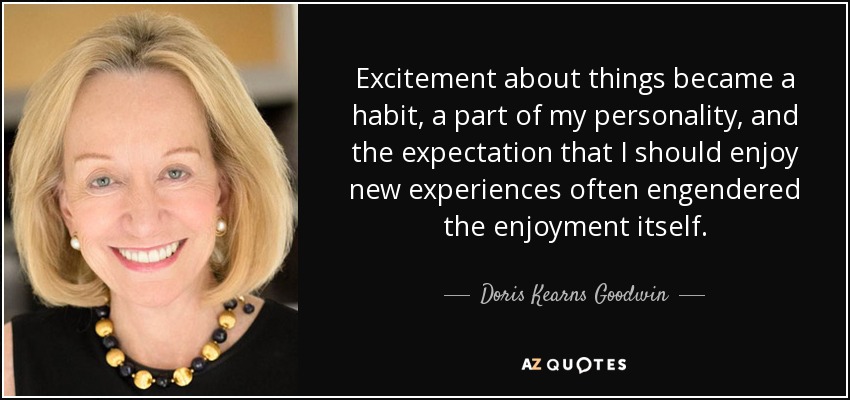 Excitement about things became a habit, a part of my personality, and the expectation that I should enjoy new experiences often engendered the enjoyment itself. - Doris Kearns Goodwin