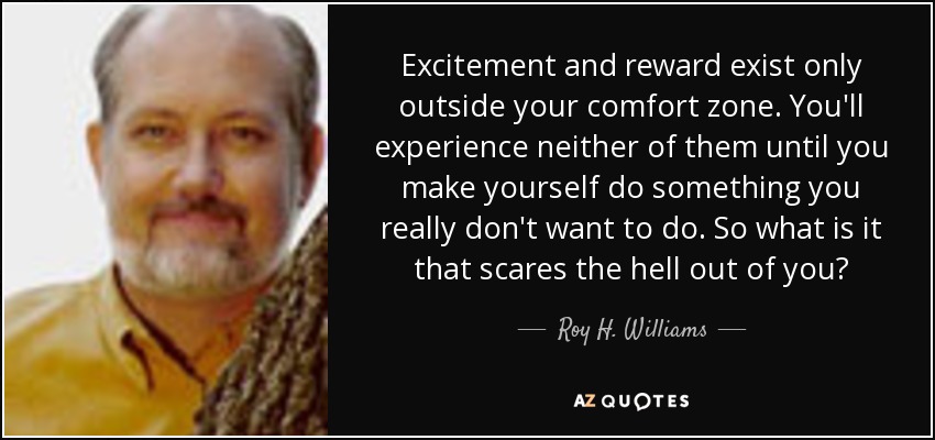 Excitement and reward exist only outside your comfort zone. You'll experience neither of them until you make yourself do something you really don't want to do. So what is it that scares the hell out of you? - Roy H. Williams