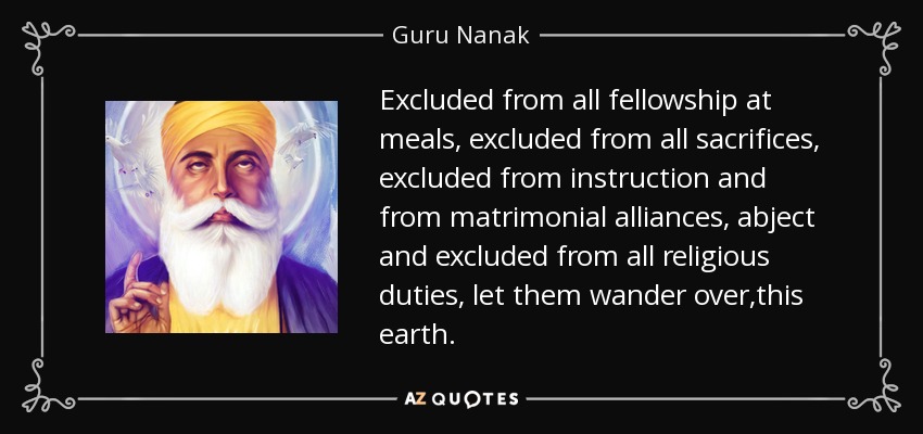 Excluded from all fellowship at meals, excluded from all sacrifices, excluded from instruction and from matrimonial alliances, abject and excluded from all religious duties, let them wander over ,this earth. - Guru Nanak