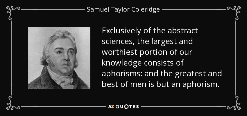 Exclusively of the abstract sciences, the largest and worthiest portion of our knowledge consists of aphorisms: and the greatest and best of men is but an aphorism. - Samuel Taylor Coleridge