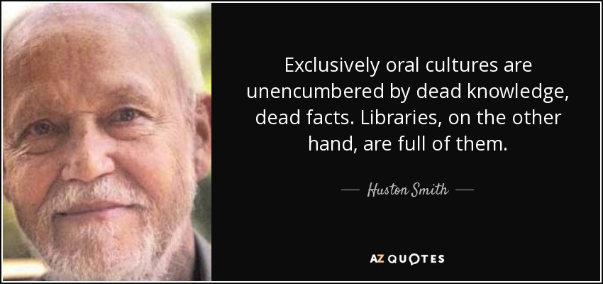 Exclusively oral cultures are unencumbered by dead knowledge, dead facts. Libraries, on the other hand, are full of them. - Huston Smith