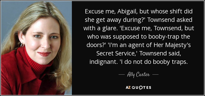 Excuse me, Abigail, but whose shift did she get away during?' Townsend asked with a glare. 'Excuse me, Townsend, but who was supposed to booby-trap the doors?' 'I'm an agent of Her Majesty's Secret Service,' Townsend said, indignant. 'I do not do booby traps. - Ally Carter