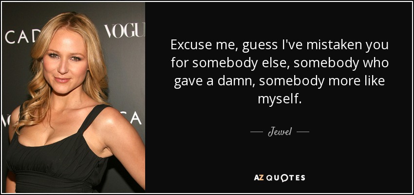 Excuse me, guess I've mistaken you for somebody else, somebody who gave a damn, somebody more like myself. - Jewel