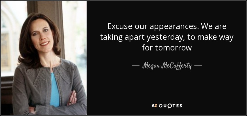 Excuse our appearances. We are taking apart yesterday, to make way for tomorrow - Megan McCafferty