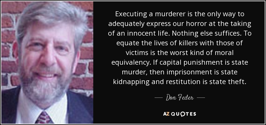Executing a murderer is the only way to adequately express our horror at the taking of an innocent life. Nothing else suffices. To equate the lives of killers with those of victims is the worst kind of moral equivalency. If capital punishment is state murder, then imprisonment is state kidnapping and restitution is state theft. - Don Feder