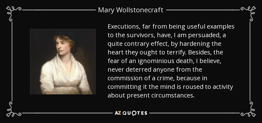 Executions, far from being useful examples to the survivors, have, I am persuaded, a quite contrary effect, by hardening the heart they ought to terrify. Besides, the fear of an ignominious death, I believe, never deterred anyone from the commission of a crime, because in committing it the mind is roused to activity about present circumstances. - Mary Wollstonecraft