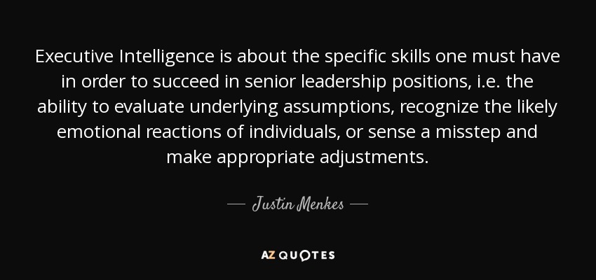 Executive Intelligence is about the specific skills one must have in order to succeed in senior leadership positions, i.e. the ability to evaluate underlying assumptions, recognize the likely emotional reactions of individuals, or sense a misstep and make appropriate adjustments. - Justin Menkes