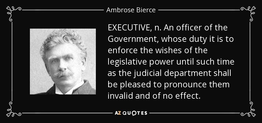 EXECUTIVE, n. An officer of the Government, whose duty it is to enforce the wishes of the legislative power until such time as the judicial department shall be pleased to pronounce them invalid and of no effect. - Ambrose Bierce