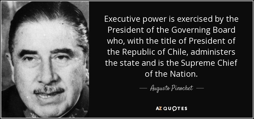 Executive power is exercised by the President of the Governing Board who, with the title of President of the Republic of Chile, administers the state and is the Supreme Chief of the Nation. - Augusto Pinochet