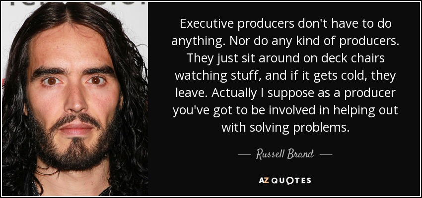 Executive producers don't have to do anything. Nor do any kind of producers. They just sit around on deck chairs watching stuff, and if it gets cold, they leave. Actually I suppose as a producer you've got to be involved in helping out with solving problems. - Russell Brand