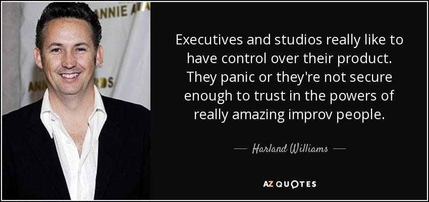 Executives and studios really like to have control over their product. They panic or they're not secure enough to trust in the powers of really amazing improv people. - Harland Williams