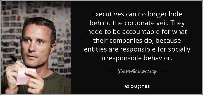 Executives can no longer hide behind the corporate veil. They need to be accountable for what their companies do, because entities are responsible for socially irresponsible behavior. - Simon Mainwaring