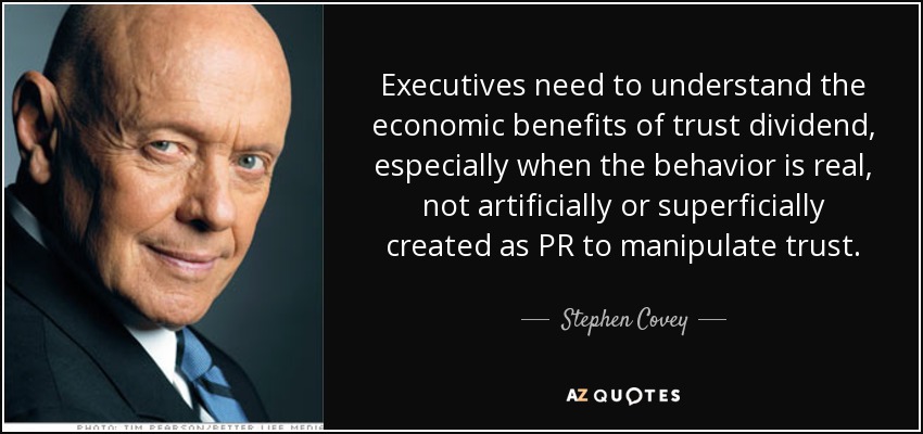 Executives need to understand the economic benefits of trust dividend, especially when the behavior is real, not artificially or superficially created as PR to manipulate trust. - Stephen Covey