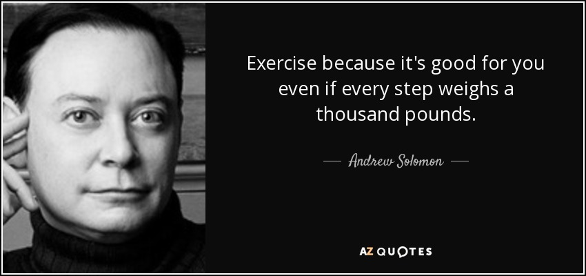 Exercise because it's good for you even if every step weighs a thousand pounds. - Andrew Solomon